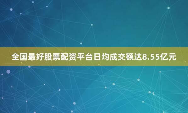 全国最好股票配资平台日均成交额达8.55亿元
