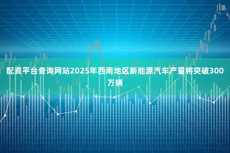 配资平台查询网站2025年西南地区新能源汽车产量将突破300万辆